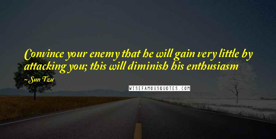 Sun Tzu Quotes: Convince your enemy that he will gain very little by attacking you; this will diminish his enthusiasm