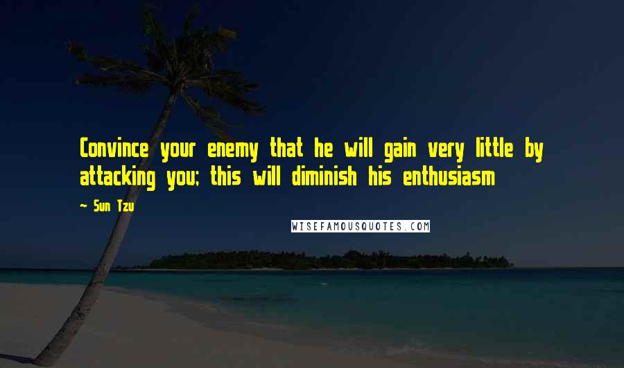 Sun Tzu Quotes: Convince your enemy that he will gain very little by attacking you; this will diminish his enthusiasm