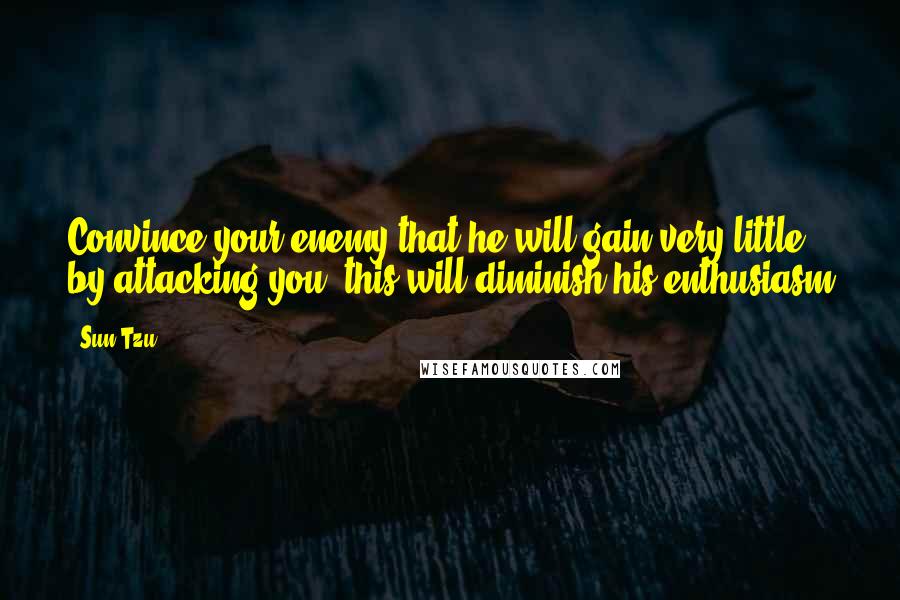 Sun Tzu Quotes: Convince your enemy that he will gain very little by attacking you; this will diminish his enthusiasm