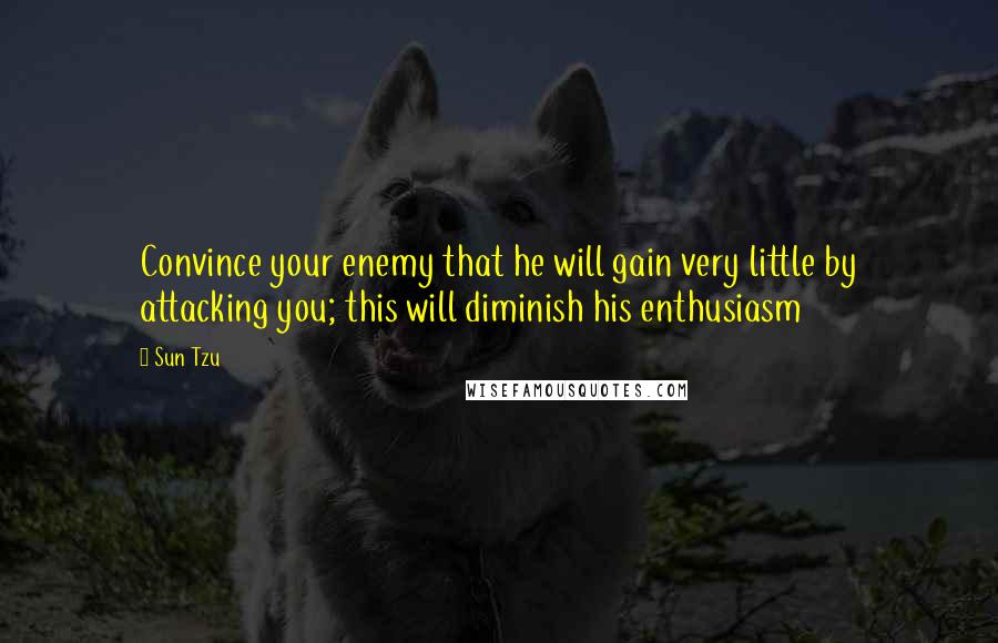 Sun Tzu Quotes: Convince your enemy that he will gain very little by attacking you; this will diminish his enthusiasm