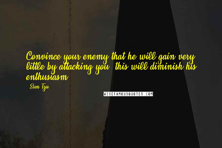 Sun Tzu Quotes: Convince your enemy that he will gain very little by attacking you; this will diminish his enthusiasm