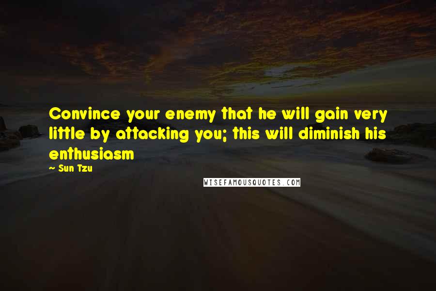 Sun Tzu Quotes: Convince your enemy that he will gain very little by attacking you; this will diminish his enthusiasm
