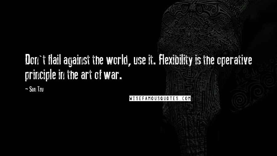 Sun Tzu Quotes: Don't flail against the world, use it. Flexibility is the operative principle in the art of war.