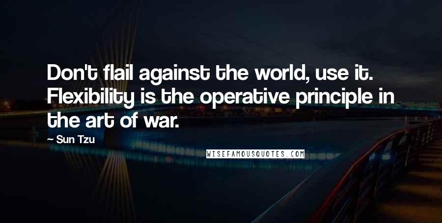 Sun Tzu Quotes: Don't flail against the world, use it. Flexibility is the operative principle in the art of war.