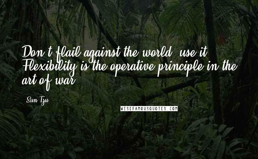 Sun Tzu Quotes: Don't flail against the world, use it. Flexibility is the operative principle in the art of war.