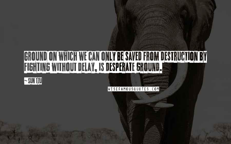 Sun Tzu Quotes: Ground on which we can only be saved from destruction by fighting without delay, is desperate ground.