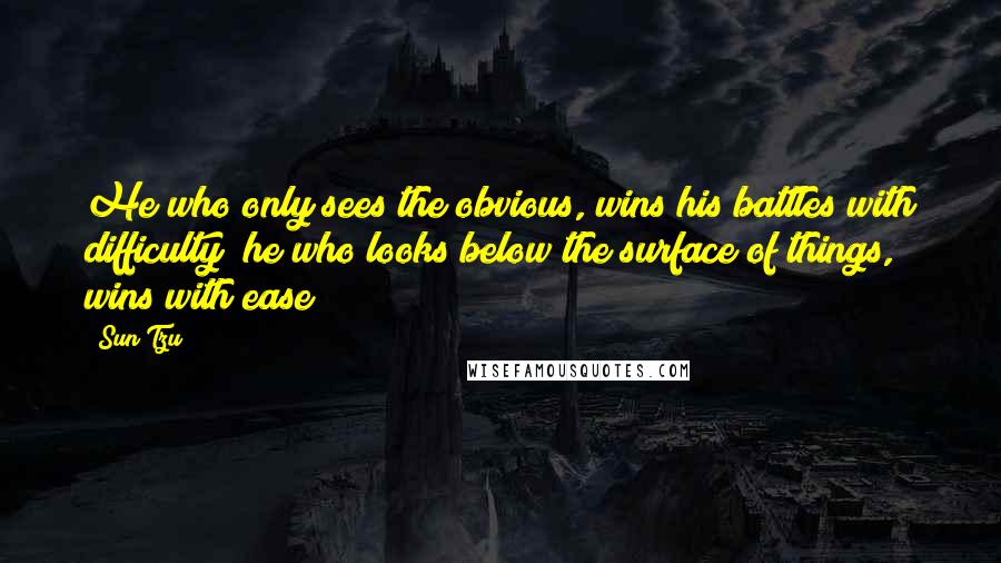 Sun Tzu Quotes: He who only sees the obvious, wins his battles with difficulty; he who looks below the surface of things, wins with ease