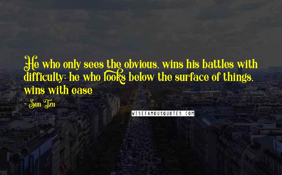 Sun Tzu Quotes: He who only sees the obvious, wins his battles with difficulty; he who looks below the surface of things, wins with ease