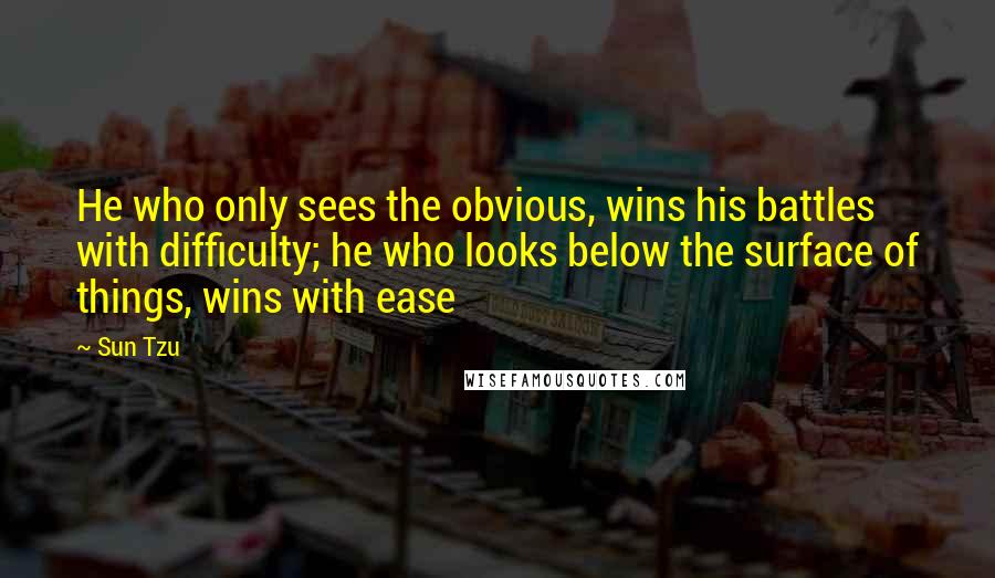Sun Tzu Quotes: He who only sees the obvious, wins his battles with difficulty; he who looks below the surface of things, wins with ease