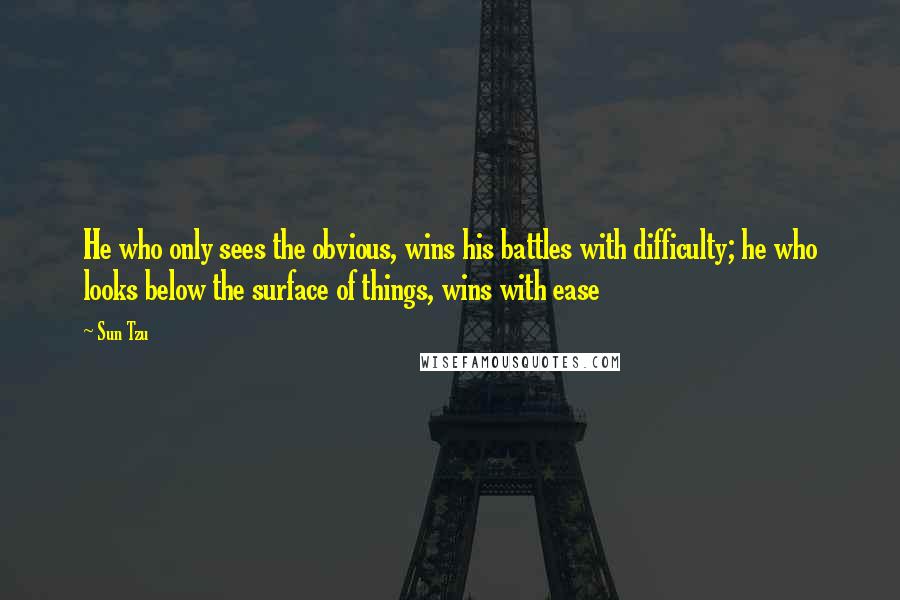Sun Tzu Quotes: He who only sees the obvious, wins his battles with difficulty; he who looks below the surface of things, wins with ease