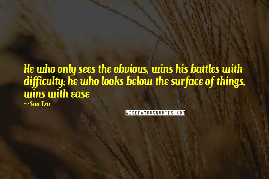 Sun Tzu Quotes: He who only sees the obvious, wins his battles with difficulty; he who looks below the surface of things, wins with ease