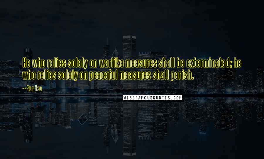 Sun Tzu Quotes: He who relies solely on warlike measures shall be exterminated; he who relies solely on peaceful measures shall perish.