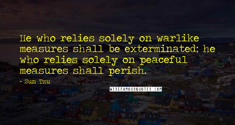 Sun Tzu Quotes: He who relies solely on warlike measures shall be exterminated; he who relies solely on peaceful measures shall perish.