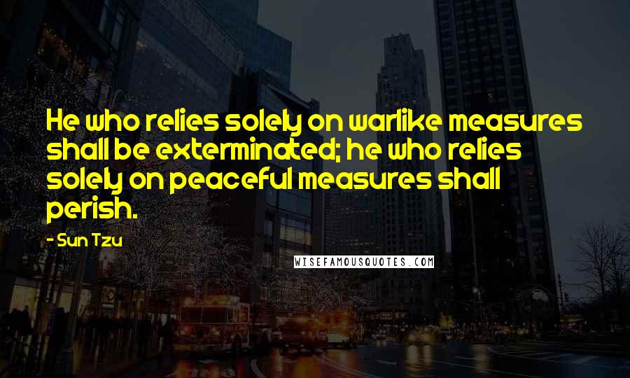 Sun Tzu Quotes: He who relies solely on warlike measures shall be exterminated; he who relies solely on peaceful measures shall perish.