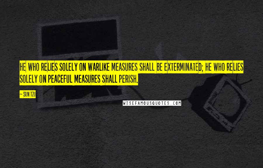 Sun Tzu Quotes: He who relies solely on warlike measures shall be exterminated; he who relies solely on peaceful measures shall perish.