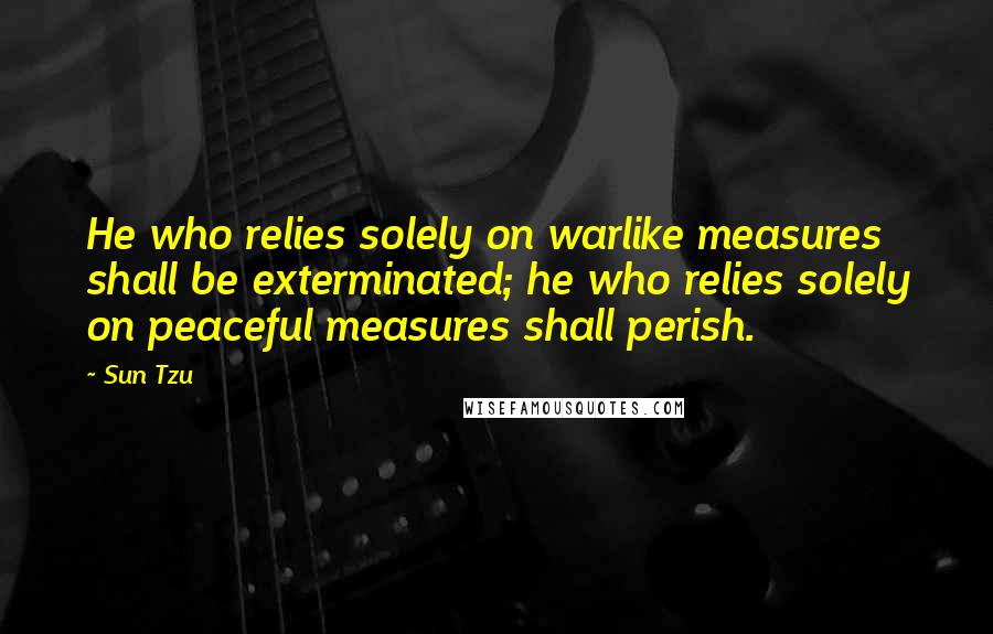 Sun Tzu Quotes: He who relies solely on warlike measures shall be exterminated; he who relies solely on peaceful measures shall perish.