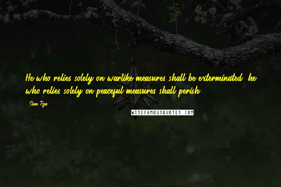 Sun Tzu Quotes: He who relies solely on warlike measures shall be exterminated; he who relies solely on peaceful measures shall perish.