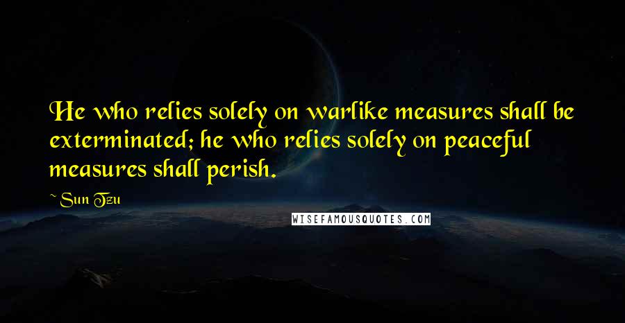 Sun Tzu Quotes: He who relies solely on warlike measures shall be exterminated; he who relies solely on peaceful measures shall perish.