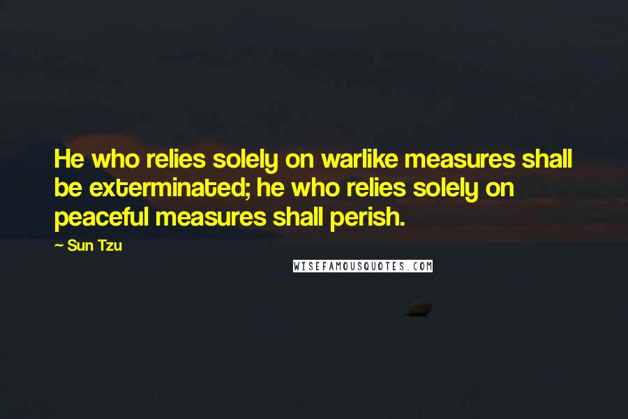 Sun Tzu Quotes: He who relies solely on warlike measures shall be exterminated; he who relies solely on peaceful measures shall perish.