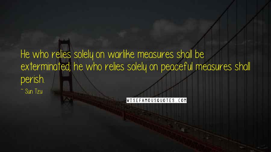 Sun Tzu Quotes: He who relies solely on warlike measures shall be exterminated; he who relies solely on peaceful measures shall perish.