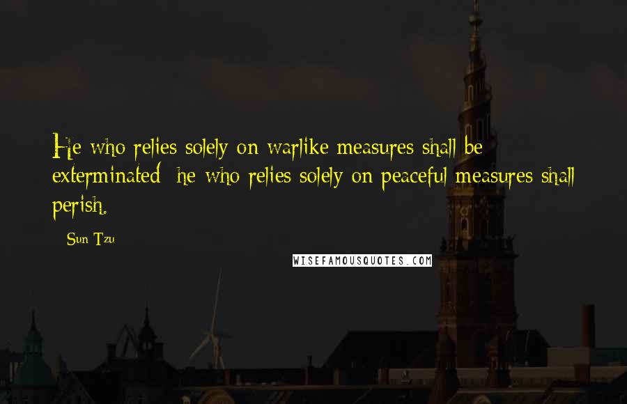 Sun Tzu Quotes: He who relies solely on warlike measures shall be exterminated; he who relies solely on peaceful measures shall perish.