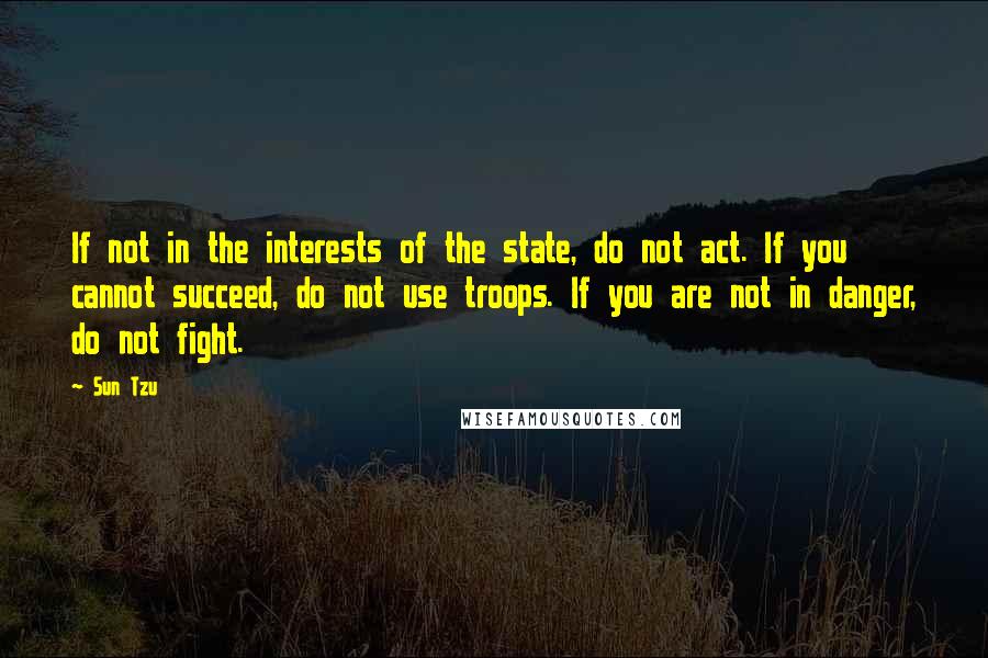 Sun Tzu Quotes: If not in the interests of the state, do not act. If you cannot succeed, do not use troops. If you are not in danger, do not fight.