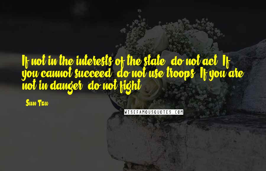 Sun Tzu Quotes: If not in the interests of the state, do not act. If you cannot succeed, do not use troops. If you are not in danger, do not fight.