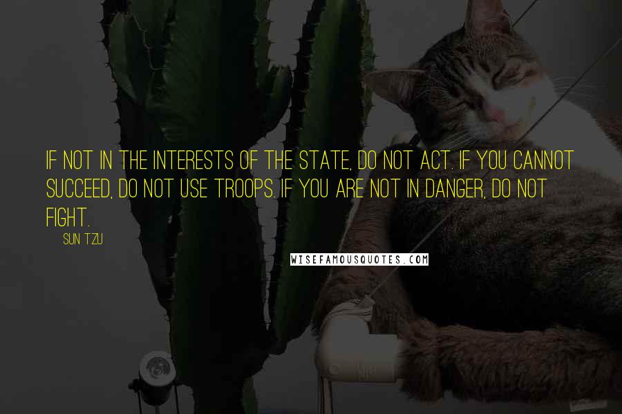 Sun Tzu Quotes: If not in the interests of the state, do not act. If you cannot succeed, do not use troops. If you are not in danger, do not fight.