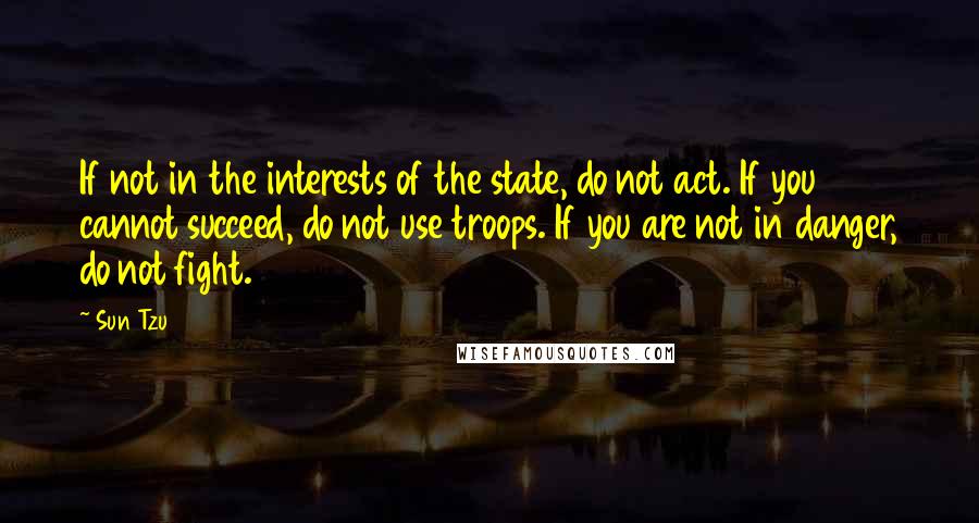 Sun Tzu Quotes: If not in the interests of the state, do not act. If you cannot succeed, do not use troops. If you are not in danger, do not fight.