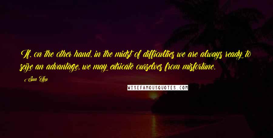 Sun Tzu Quotes: If, on the other hand, in the midst of difficulties we are always ready to seize an advantage, we may extricate ourselves from misfortune.