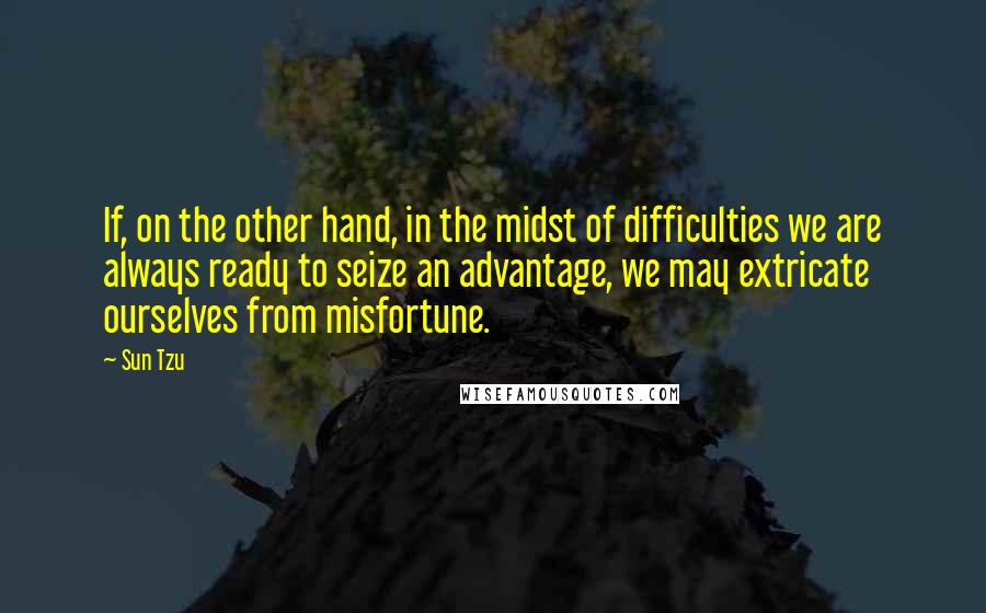 Sun Tzu Quotes: If, on the other hand, in the midst of difficulties we are always ready to seize an advantage, we may extricate ourselves from misfortune.