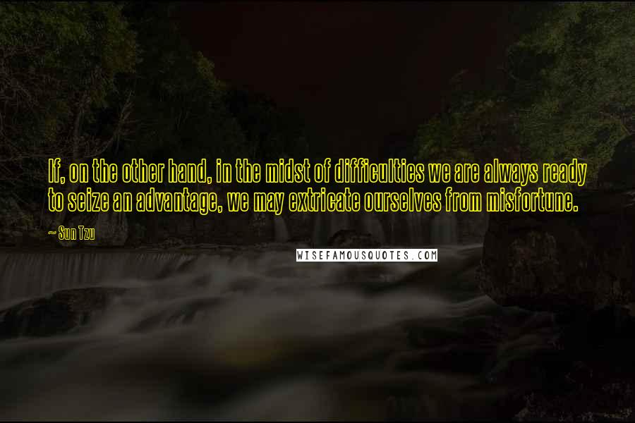 Sun Tzu Quotes: If, on the other hand, in the midst of difficulties we are always ready to seize an advantage, we may extricate ourselves from misfortune.