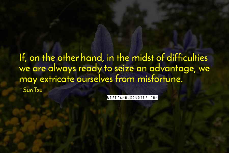 Sun Tzu Quotes: If, on the other hand, in the midst of difficulties we are always ready to seize an advantage, we may extricate ourselves from misfortune.