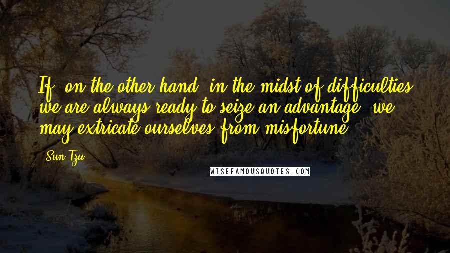 Sun Tzu Quotes: If, on the other hand, in the midst of difficulties we are always ready to seize an advantage, we may extricate ourselves from misfortune.