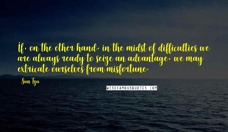 Sun Tzu Quotes: If, on the other hand, in the midst of difficulties we are always ready to seize an advantage, we may extricate ourselves from misfortune.