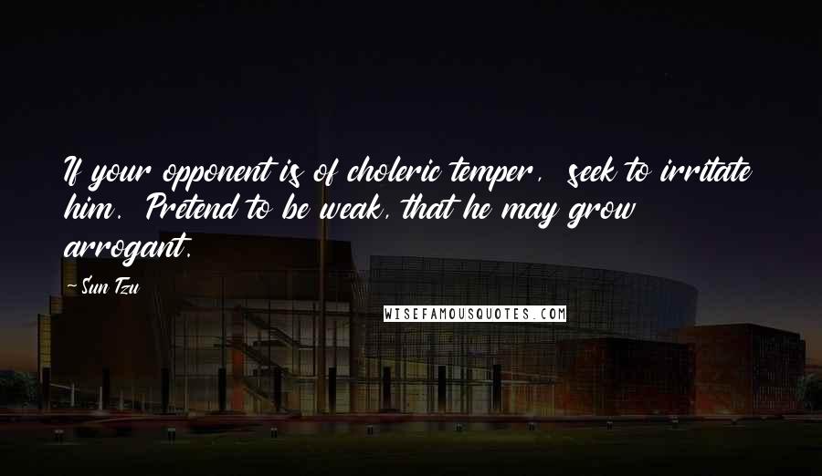 Sun Tzu Quotes: If your opponent is of choleric temper,  seek to irritate him.  Pretend to be weak, that he may grow arrogant.