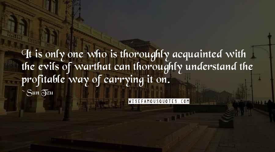 Sun Tzu Quotes: It is only one who is thoroughly acquainted with the evils of warthat can thoroughly understand the profitable way of carrying it on.