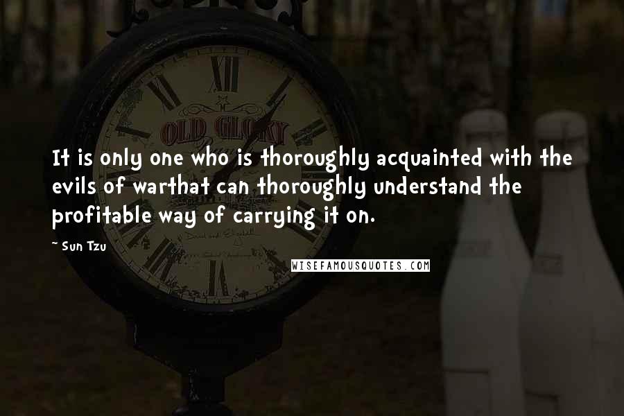 Sun Tzu Quotes: It is only one who is thoroughly acquainted with the evils of warthat can thoroughly understand the profitable way of carrying it on.