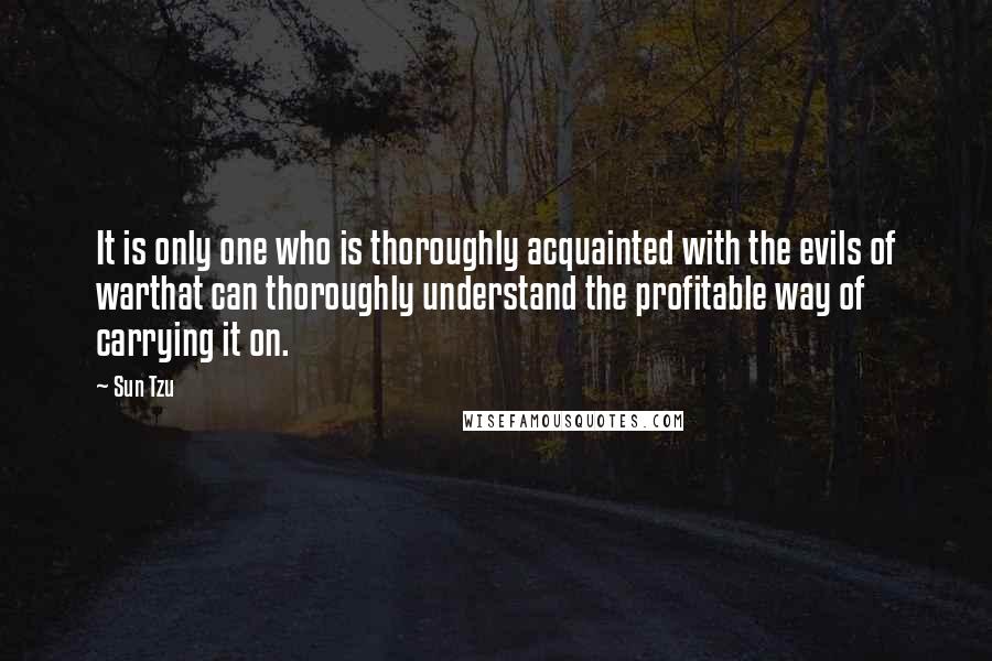 Sun Tzu Quotes: It is only one who is thoroughly acquainted with the evils of warthat can thoroughly understand the profitable way of carrying it on.