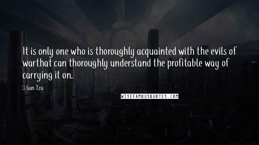 Sun Tzu Quotes: It is only one who is thoroughly acquainted with the evils of warthat can thoroughly understand the profitable way of carrying it on.