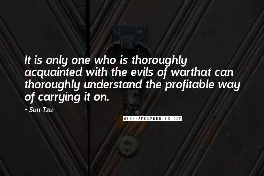 Sun Tzu Quotes: It is only one who is thoroughly acquainted with the evils of warthat can thoroughly understand the profitable way of carrying it on.