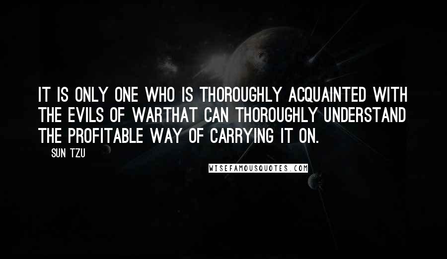 Sun Tzu Quotes: It is only one who is thoroughly acquainted with the evils of warthat can thoroughly understand the profitable way of carrying it on.