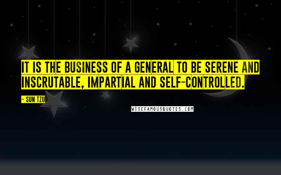 Sun Tzu Quotes: It is the business of a general to be serene and inscrutable, impartial and self-controlled.