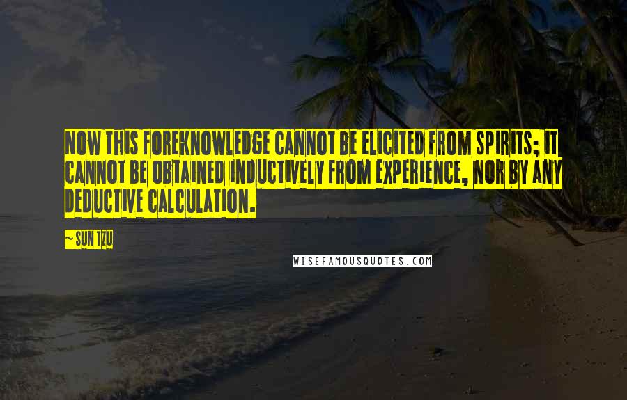 Sun Tzu Quotes: Now this foreknowledge cannot be elicited from spirits; it cannot be obtained inductively from experience, nor by any deductive calculation.