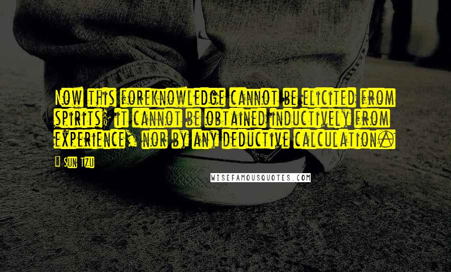 Sun Tzu Quotes: Now this foreknowledge cannot be elicited from spirits; it cannot be obtained inductively from experience, nor by any deductive calculation.