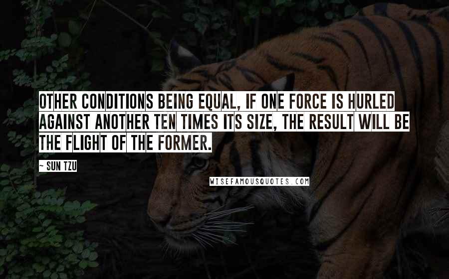 Sun Tzu Quotes: Other conditions being equal, if one force is hurled against another ten times its size, the result will be the flight of the former.