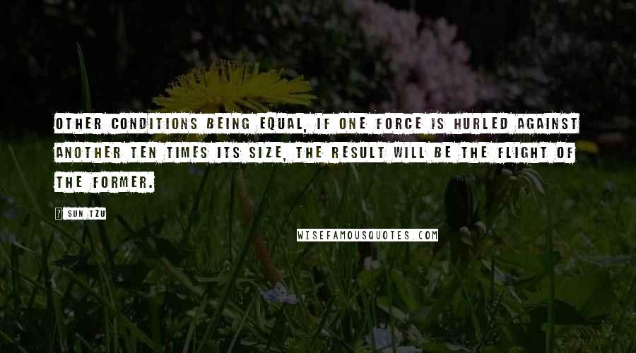 Sun Tzu Quotes: Other conditions being equal, if one force is hurled against another ten times its size, the result will be the flight of the former.