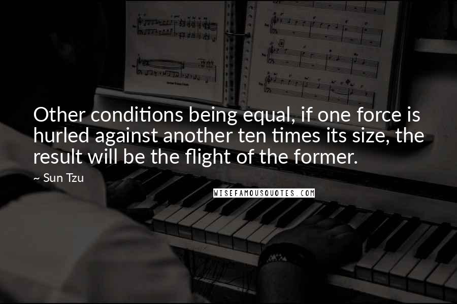 Sun Tzu Quotes: Other conditions being equal, if one force is hurled against another ten times its size, the result will be the flight of the former.