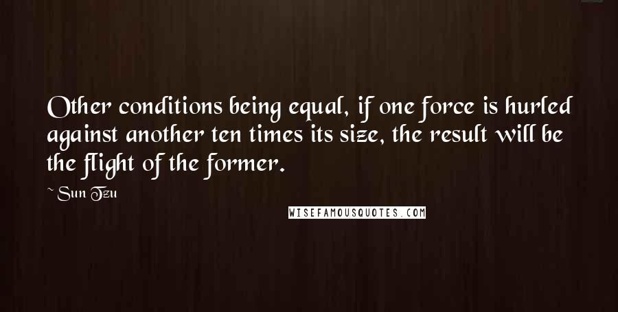 Sun Tzu Quotes: Other conditions being equal, if one force is hurled against another ten times its size, the result will be the flight of the former.