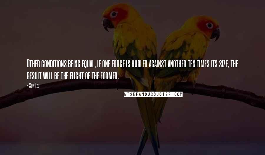 Sun Tzu Quotes: Other conditions being equal, if one force is hurled against another ten times its size, the result will be the flight of the former.